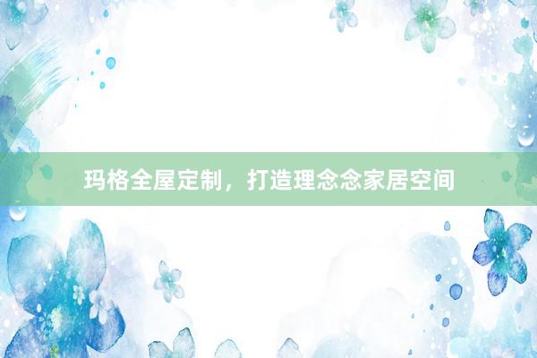 玛格全屋定制，打造理念念家居空间