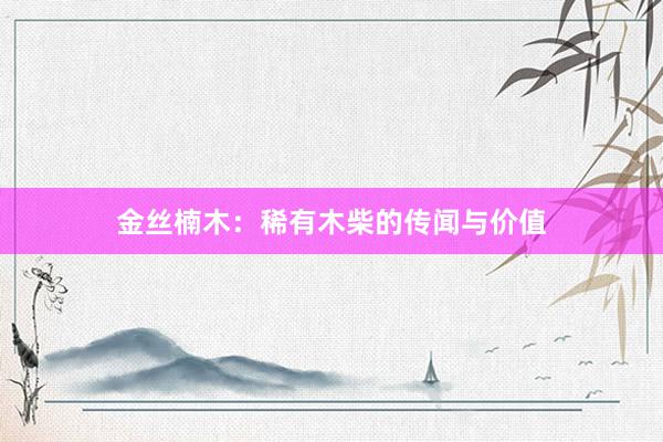 金丝楠木：稀有木柴的传闻与价值